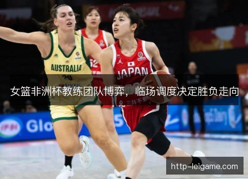 女篮非洲杯教练团队博弈,临场调度决定胜负走向 女篮非洲杯教练团队博弈,临场调度决定胜负走向